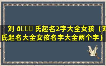 刘 🐋 氏起名2字大全女孩（刘氏起名大全女孩名字大全两个字）